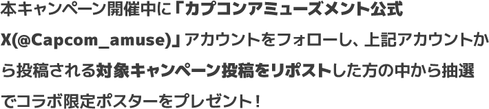 本キャンペーン開催中に「カプコンアミューズメント公式X(@Capcom_amuse)」アカウントをフォローし、上記アカウントから投稿される対象キャンペーン投稿をリポストした方の中から抽選でコラボ限定ポスターをプレゼント！