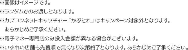 ※画像はイメージです。※ランダムでのお渡しとなります。※カプコンネットキャッチャー「かぷとれ」はキャンペーン対象外となります。　あらかじめご了承ください。※電子マネー専門店のみ投入金額が異なる場合がこざいます。※いずれの店舗も先着順で無くなり次第終了となります。あらかじめご了承ください。