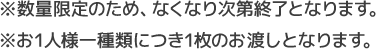 ※数量限定のため、なくなり次第終了となります。 ※お1人様一種類につき1枚のお渡しとなります。