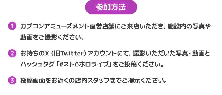 参加方法 カプコンアミューズメント直営店舗にご来店いただき、施設内の写真や動画をご撮影ください。
                        お持ちのＸ（旧Twitter）アカウントにて、撮影いただいた写真・動画とハッシュタグ「#スト6ホロライブ」をご投稿ください。
                        投稿画面をお近くの店内スタッフまでご提示ください。