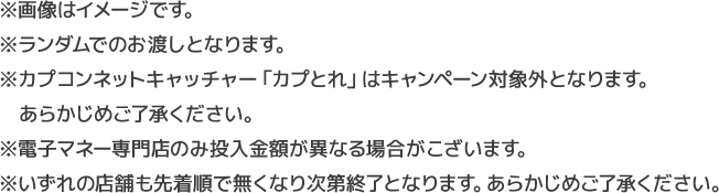 ※画像はイメージです。※ランダムでのお渡しとなります。※カプコンネットキャッチャー「かぷとれ」はキャンペーン対象外となります。あらかじめご了承ください。※電子マネー専門店のみ投入金額が異なる場合がこざいます。※いずれの店舗も先着順で無くなり次第終了となります。あらかじめご了承ください。