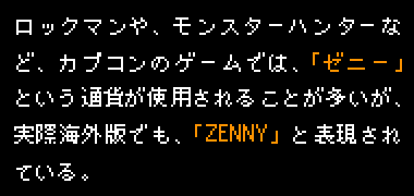ロックマンや、モンスターハンターなど、カプコンのゲームでは、「ゼニー」という通貨が使用されることが多いが、実際海外版でも、「ZENNY」と表現されている。