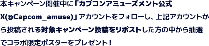 本キャンペーン開催中に「カプコンアミューズメント公式X(@Capcom_amuse)」アカウントをフォローし、上記アカウントから投稿される対象キャンペーン投稿をリポストした方の中から抽選でコラボ限定ポスターをプレゼント！