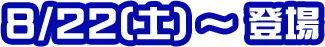 8/22(土)〜登場