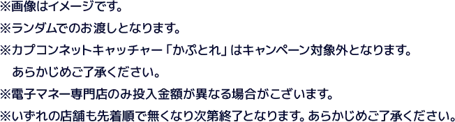 ※画像はイメージです。※ランダムでのお渡しとなります。※カプコンネットキャッチャー「カプとれ」はキャンペーン対象外となります。あらかじめご了承ください。※電子マネー専門店のみ投入金額が異なる場合がございます。※いずれの店舗も先着順で無くなり次第終了となります。あらかじめご了承ください。