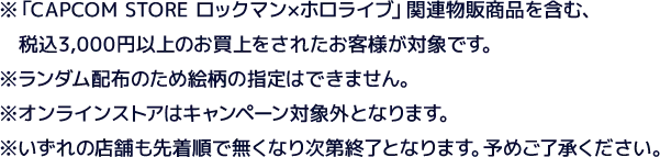 ※「CAPCOM STORE ロックマン×ホロライブ」関連物販商品を含む、税込3,000円以上のお買上をされたお客様が対象です。※ランダム配布のため絵柄の指定はできません。※オンラインストアはキャンペーン対象外となります。※いずれの店舗も先着順で無くなり次第終了となります。予めご了承ください。