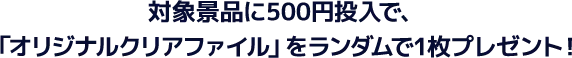 対象景品に500円投入で、「オリジナルクリアファイル」をランダムで1枚プレゼント！