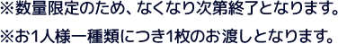 ※数量限定のため、なくなり次第終了となります。 ※お1人様一種類につき1枚のお渡しとなります。