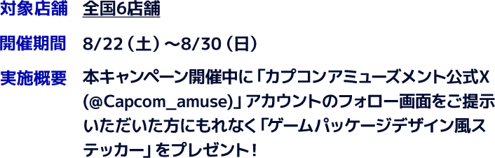 対象店舗　全国6店舗　開催期間　8/22(土)～8/30(日)　実施概要　本キャンペーン開催中に「カプコンアミューズメント公式X(＠Capcom_amuse)」アカウントのフォロー画面をご提示いただいた方にもれなく「ゲームパッケージデザイン風ステッカー」をプレゼント！