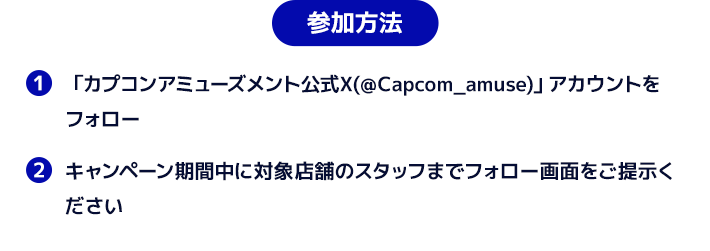 参加方法　１．「カプコンアミューズメント(＠Capcom_amuse)公式X」アカウントをフォロー　２．キャンペーン期間中に対象店舗のスタッフまでフォロー画面をご提示ください