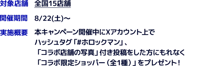 対象店舗　全国15店舗　開催期間　8/22(土)～　実施概要　本キャンペーン開催中にXアカウント上でハッシュタグ「#ホロックマン」、「コラボ店舗の写真」付き投稿をした方にもれなく「コラボ限定ショッパー（全1種）」をプレゼント！