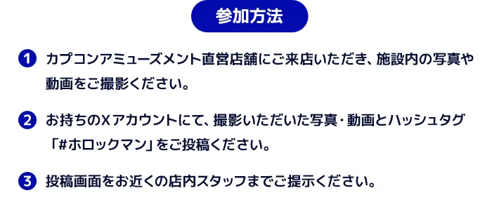参加方法　１．カプコンアミューズメント直営店舗にご来店いただき、施設内の写真や動画をご撮影ください。２．お持ちのXアカウントにて、撮影いただいた写真・動画とハッシュタグ「#ホロックマン」をご投稿ください。３．投稿画面をお近くの店内スタッフまでご提示ください。