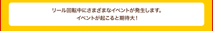 リール回転中にさまざまなイベントが発生します。イベントが起こると期待大！