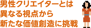 男性クリエイターとは異なる視点から新たな価値創造に挑戦