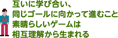 互いに学び合い、同じゴールに向かって進むこと  素晴らしいゲームは相互理解から生まれる