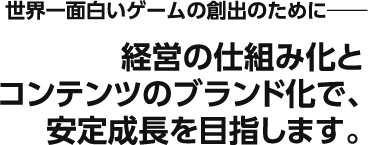 世界一面白いゲームの創出のために―――　経営の仕組み化とコンテンツのブランド化で、安定成長を目指します。