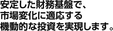 安定した財務基盤で、市場変化に適応する機動的な投資を実現します。