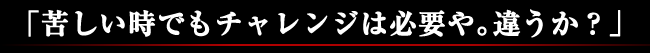 「苦しい時でもチャレンジは必要や。違うか？」