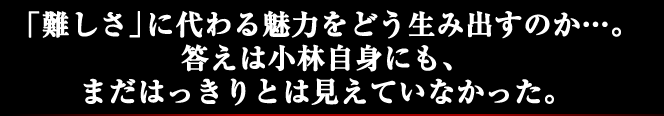 「難しさ」に代わる魅力をどう生み出すのか…。答えは小林自身にも、まだはっきりとは見えていなかった。