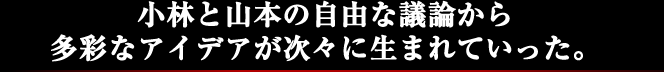 小林と山本の自由な議論から多彩なアイデアが次々に生まれていった。