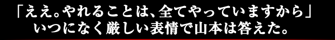 「ええ。やれることは、全てやっていますから」いつになく厳しい表情で山本は答えた。