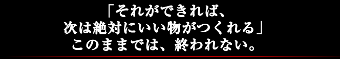 「それができれば、次は絶対にいい物がつくれる」このままでは、終われない。