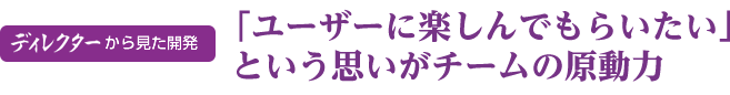 ディレクターから見た開発「ユーザーに楽しんでもらいたい」という思いがチームの原動力