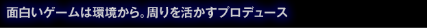 面白いゲームは環境から。周りを活かすプロデュース