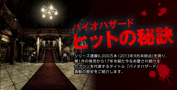 バイオハザード ヒットの秘訣     シリーズ通算6,000万本（2013年9月末時点）を誇り、第1作の発売から17年を経た今なお愛され続けるカプコンを代表するタイトル「バイオハザード」激動の歴史をご紹介します。