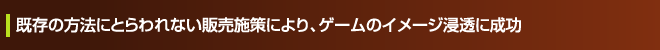 既存の方法にとらわれない販売施策により、ゲームのイメージ浸透に成功
