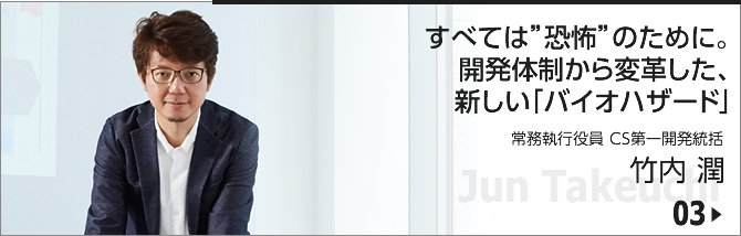 03. すべては"恐怖"のために。開発体制から変革した、新しい「バイオハザード」/ 常務執行役員　CS第一開発統括/竹内 潤