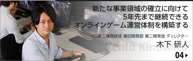 04. 新たな事業領域の確立に向けて5年先まで継続できるオンラインゲーム運営体制を構築する/ CS第三開発統括 第四開発部 第二開発室 ディレクター/木下 研人