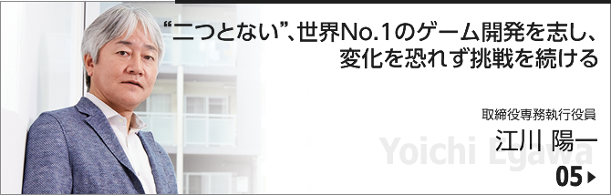 05. "二つとない"、世界No.1のゲーム開発を志し、変化を恐れず挑戦を続ける/ 取締役専務執行役員/江川 陽一