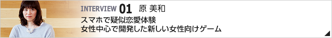 01. スマホで疑似恋愛体験　女性中心で開発した新しい女性向けゲーム ／CS第一開発統括 第一開発部 第四ゲーム開発室 室長／原 美和