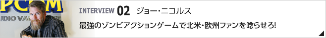 02. 最強のゾンビアクションゲームで北米・欧州ファンを唸らせろ！ ／カプコン・ゲーム・スタジオ・バンクーバー, INC. スタジオ ディレクター／ジョー・ニコルス