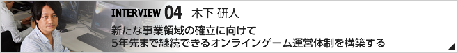 04. 新たな事業領域の確立に向けて5年先まで継続できるオンラインゲーム運営体制を構築する ／CS第三開発統括 第四開発部 第二開発室 ディレクター/木下 研人