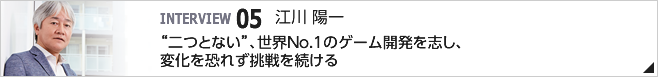 05. "二つとない"、世界No.1のゲーム開発を志し、変化を恐れず挑戦を続ける ／取締役専務執行役員 ／江川 陽一