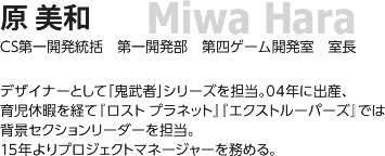 原 美和/ CS第一開発統括 第一開発部 第四ゲーム開発室 室長/ デザイナーとして「鬼武者」シリーズを担当。04年に出産、育児休暇を経て『ロスト プラネット』『エクストルーパーズ』では背景セクションリーダーを担当。15年よりプロジェクトマネージャーを務める。