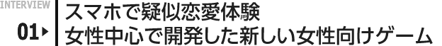 INTERVIEW 01: スマホで擬似恋愛体験　女性中心で開発した新しい女性向けゲーム