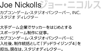 ジョー・ニコルス/ カプコン 、ゲーム、スタジオ、バンクーバー、 アイエヌシー　スタジオ ディレクター/大手ゲーム企業でサッカーをはじめとするスポーツゲーム制作に従事。カプコン・ゲーム・スタジオ・バンクーバーに入社後、制作統括として『デッドライジング4』を担当。現在は、スタジオディレクター。