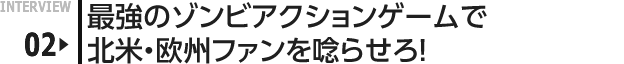 INTERVIEW 02: 最強のゾンビアクションゲームで北米・欧州ファンを唸らせろ！