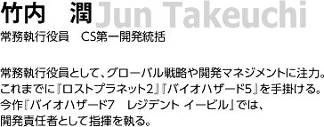 03. 竹内　潤/ 常務執行役員　CS第一開発統括/ 常務執行役員として、グローバル戦略や開発マネジメントに注力。これまでに『ロストプラネット2』『バイオハザード5』を手掛ける。今作『バイオハザード7　レジデントイービル』では、開発責任者として指揮を執る。