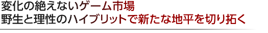 変化の絶えないゲーム市場 野生と理性のハイブリットで新たな地平を切り拓く