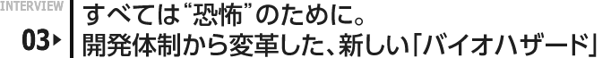 INTERVIEW 03: すべては“恐怖”のために。開発体制から変革した、新しい「バイオハザード」