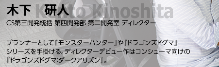 木下 研人/ CS第三開発統括 第四開発部 第二開発室 ディレクター/ プランナーとして『モンスターハンター』や『ドラゴンズドグマ』シリーズを手掛ける。ディレクターデビュー作はコンシューマ向けの『ドラゴンズドグマ：ダークアリズン』。