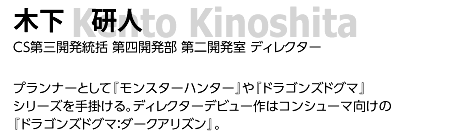 木下 研人/ CS第三開発統括 第四開発部 第二開発室 ディレクター/ プランナーとして『モンスターハンター』や『ドラゴンズドグマ』シリーズを手掛ける。ディレクターデビュー作はコンシューマ向けの『ドラゴンズドグマ：ダークアリズン』。