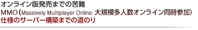 オンライン版発売までの苦難  MMO（Massively Mutiplayer Online：大規模多人数オンライン同時参加）仕様のサーバー構築までの道のり