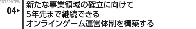 INTERVIEW 04: 新たな事業領域の確立に向けて5年先まで継続できるオンラインゲーム運営体制を構築する