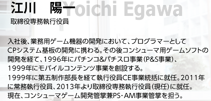 江川 陽一/ 取締役専務執行役員/ 入社後、業務用ゲーム機器の開発において、プログラマーとしてCPシステム基板の開発に携わる。その後コンシューマ用ゲームソフトの開発を経て、1996年にパチンコ＆パチスロ事業（P&S事業）、1999年にモバイルコンテンツ事業を創設する。1999年に第五制作部長を経て執行役員CE事業統括に就任。2011年に常務執行役員、2013年より取締役専務執行役員（現任）に就任。現在、コンシューマゲーム開発管掌兼PS･AM事業管掌を担う。