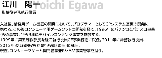 江川 陽一/ 取締役専務執行役員/ 入社後、業務用ゲーム機器の開発において、プログラマーとしてCPシステム基板の開発に携わる。その後コンシューマ用ゲームソフトの開発を経て、1996年にパチンコ＆パチスロ事業（P&S事業）、1999年にモバイルコンテンツ事業を創設する。1999年に第五制作部長を経て執行役員CE事業統括に就任。2011年に常務執行役員、2013年より取締役専務執行役員（現任）に就任。現在、コンシューマゲーム開発管掌兼PS･AM事業管掌を担う。